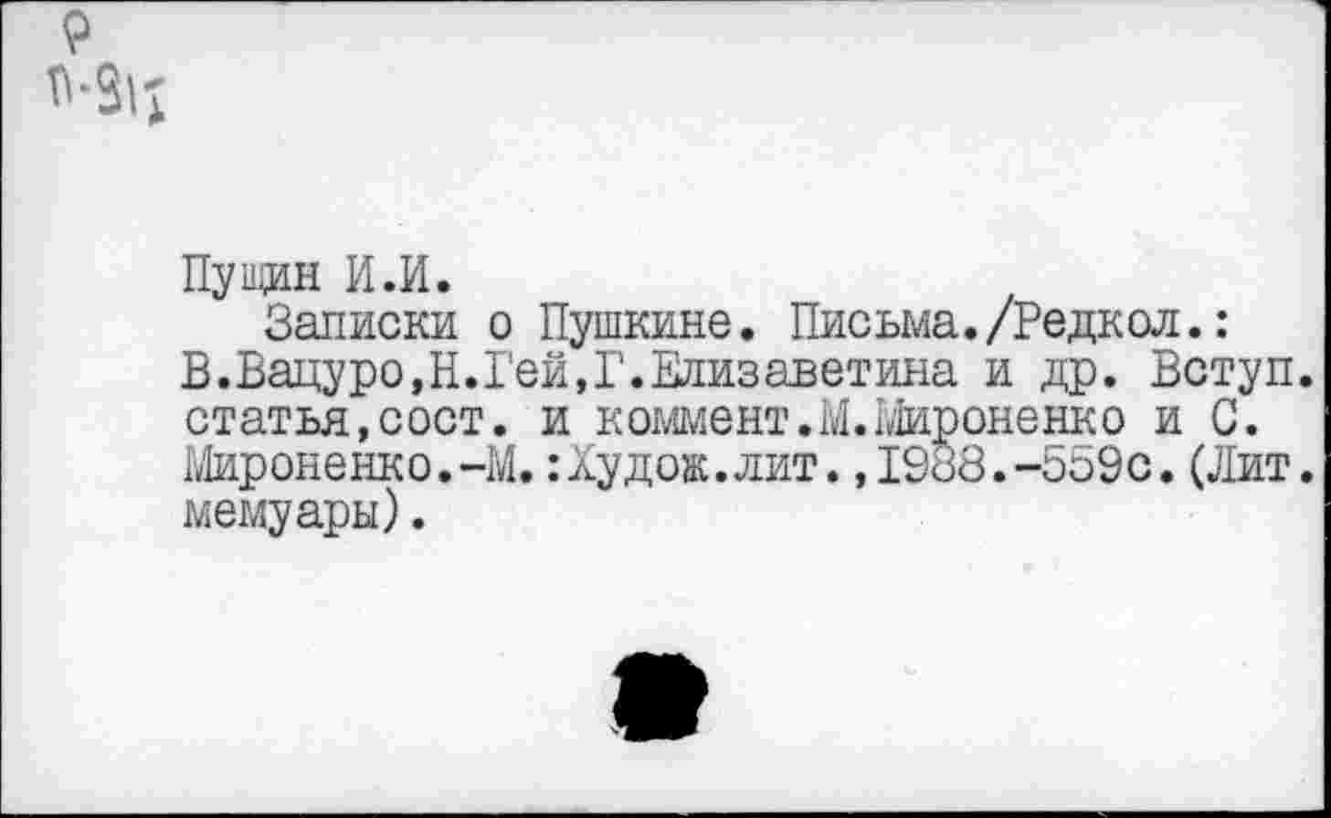 ﻿9
Пущин И.И.
Записки о Пушкине. Письма./Редкол.: В.Вацуро,Н.Гей,Г.Елизаветина и др. Вступ. статья,сост. и коммент.М. Мироненко и С. Мироненко.-М.:Худож.лит.,1988.-559с.(Лит. мемуары).